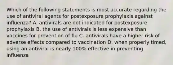 Which of the following statements is most accurate regarding the use of antiviral agents for postexposure prophylaxis against influenza? A. antivirals are not indicated for postexposure prophylaxis B. the use of antivirals is less expensive than vaccines for prevention of flu C. antivirals have a higher risk of adverse effects compared to vaccination D. when properly timed, using an antiviral is nearly 100% effective in preventing influenza