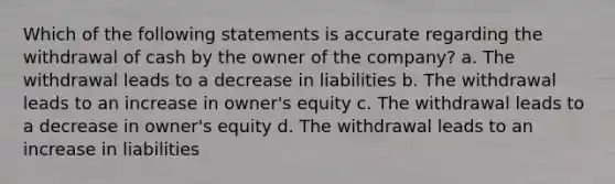 Which of the following statements is accurate regarding the withdrawal of cash by the owner of the company? a. The withdrawal leads to a decrease in liabilities b. The withdrawal leads to an increase in owner's equity c. The withdrawal leads to a decrease in owner's equity d. The withdrawal leads to an increase in liabilities