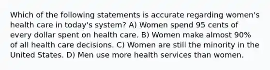 Which of the following statements is accurate regarding women's health care in today's system? A) Women spend 95 cents of every dollar spent on health care. B) Women make almost 90% of all health care decisions. C) Women are still the minority in the United States. D) Men use more health services than women.