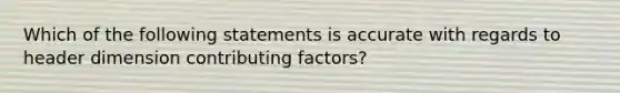 Which of the following statements is accurate with regards to header dimension contributing factors?