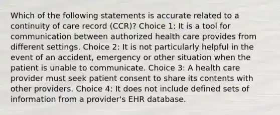 Which of the following statements is accurate related to a continuity of care record (CCR)? Choice 1: It is a tool for communication between authorized health care provides from different settings. Choice 2: It is not particularly helpful in the event of an accident, emergency or other situation when the patient is unable to communicate. Choice 3: A health care provider must seek patient consent to share its contents with other providers. Choice 4: It does not include defined sets of information from a provider's EHR database.