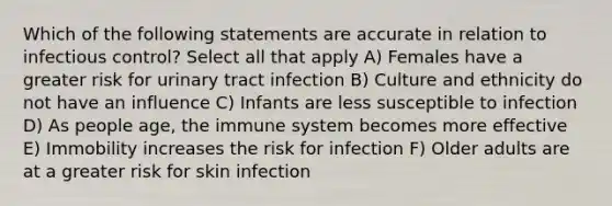 Which of the following statements are accurate in relation to infectious control? Select all that apply A) Females have a greater risk for urinary tract infection B) Culture and ethnicity do not have an influence C) Infants are less susceptible to infection D) As people age, the immune system becomes more effective E) Immobility increases the risk for infection F) Older adults are at a greater risk for skin infection