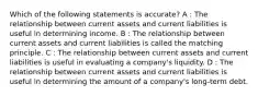 Which of the following statements is accurate? A : The relationship between current assets and current liabilities is useful in determining income. B : The relationship between current assets and current liabilities is called the matching principle. C : The relationship between current assets and current liabilities is useful in evaluating a company's liquidity. D : The relationship between current assets and current liabilities is useful in determining the amount of a company's long-term debt.