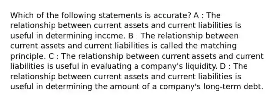 Which of the following statements is accurate? A : The relationship between current assets and current liabilities is useful in determining income. B : The relationship between current assets and current liabilities is called the matching principle. C : The relationship between current assets and current liabilities is useful in evaluating a company's liquidity. D : The relationship between current assets and current liabilities is useful in determining the amount of a company's long-term debt.