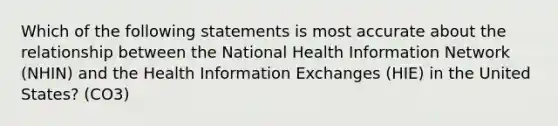 Which of the following statements is most accurate about the relationship between the National Health Information Network (NHIN) and the Health Information Exchanges (HIE) in the United States? (CO3)