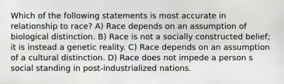 Which of the following statements is most accurate in relationship to race? A) Race depends on an assumption of biological distinction. B) Race is not a socially constructed belief; it is instead a genetic reality. C) Race depends on an assumption of a cultural distinction. D) Race does not impede a person s social standing in post-industrialized nations.