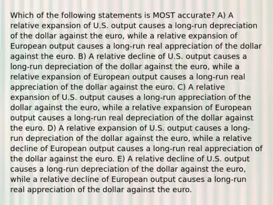 Which of the following statements is MOST accurate? A) A relative expansion of U.S. output causes a long-run depreciation of the dollar against the euro, while a relative expansion of European output causes a long-run real appreciation of the dollar against the euro. B) A relative decline of U.S. output causes a long-run depreciation of the dollar against the euro, while a relative expansion of European output causes a long-run real appreciation of the dollar against the euro. C) A relative expansion of U.S. output causes a long-run appreciation of the dollar against the euro, while a relative expansion of European output causes a long-run real depreciation of the dollar against the euro. D) A relative expansion of U.S. output causes a long-run depreciation of the dollar against the euro, while a relative decline of European output causes a long-run real appreciation of the dollar against the euro. E) A relative decline of U.S. output causes a long-run depreciation of the dollar against the euro, while a relative decline of European output causes a long-run real appreciation of the dollar against the euro.