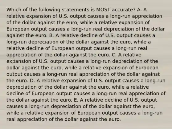 Which of the following statements is MOST accurate? A. A relative expansion of U.S. output causes a long-run appreciation of the dollar against the euro, while a relative expansion of European output causes a long-run real depreciation of the dollar against the euro. B. A relative decline of U.S. output causes a long-run depreciation of the dollar against the euro, while a relative decline of European output causes a long-run real appreciation of the dollar against the euro. C. A relative expansion of U.S. output causes a long-run depreciation of the dollar against the euro, while a relative expansion of European output causes a long-run real appreciation of the dollar against the euro. D. A relative expansion of U.S. output causes a long-run depreciation of the dollar against the euro, while a relative decline of European output causes a long-run real appreciation of the dollar against the euro. E. A relative decline of U.S. output causes a long-run depreciation of the dollar against the euro, while a relative expansion of European output causes a long-run real appreciation of the dollar against the euro.