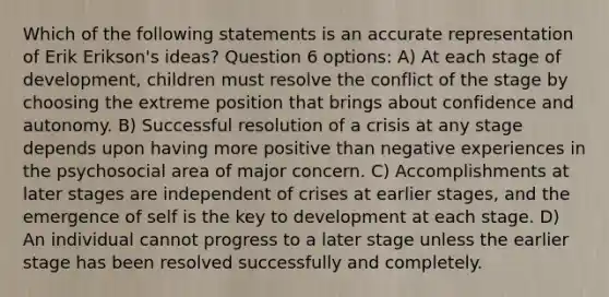 Which of the following statements is an accurate representation of Erik Erikson's ideas? Question 6 options: A) At each stage of development, children must resolve the conflict of the stage by choosing the extreme position that brings about confidence and autonomy. B) Successful resolution of a crisis at any stage depends upon having more positive than negative experiences in the psychosocial area of major concern. C) Accomplishments at later stages are independent of crises at earlier stages, and the emergence of self is the key to development at each stage. D) An individual cannot progress to a later stage unless the earlier stage has been resolved successfully and completely.