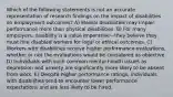 Which of the following statements is not an accurate representation of research findings on the impact of disabilities on employment outcomes? A) Mental disabilities may impair performance more than physical disabilities. B) For many employers, disability is a value imperative—they believe they must hire disabled workers for legal or ethical outcomes. C) Workers with disabilities receive higher performance evaluations, whether or not the evaluations would be considered as objective. D) Individuals with such common mental health issues as depression and anxiety are significantly more likely to be absent from work. E) Despite higher performance ratings, individuals with disabilities tend to encounter lower performance expectations and are less likely to be hired.