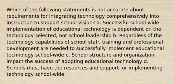 Which of the following statements is not accurate about requirements for integrating technology comprehensively into instruction to support school vision? a. Successful school-wide implementation of educational technology is dependent on the technology selected, not school leadership b. Regardless of the technology capabilities of school staff, training and professional development are needed to successfully implement educational technology school-wide c. School structure and organization impact the success of adopting educational technology d. Schools must have the resources and support for implementing technology school-wide