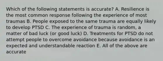 Which of the following statements is accurate? A. Resilience is the most common response following the experience of most traumas B. People exposed to the same trauma are equally likely to develop PTSD C. The experience of trauma is random, a matter of bad luck (or good luck) D. Treatments for PTSD do not attempt people to overcome avoidance because avoidance is an expected and understandable reaction E. All of the above are accurate