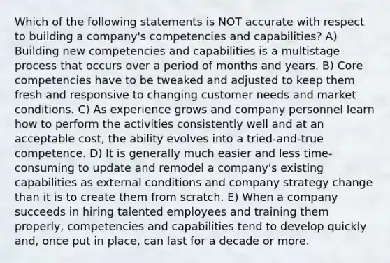 Which of the following statements is NOT accurate with respect to building a company's competencies and capabilities? A) Building new competencies and capabilities is a multistage process that occurs over a period of months and years. B) Core competencies have to be tweaked and adjusted to keep them fresh and responsive to changing customer needs and market conditions. C) As experience grows and company personnel learn how to perform the activities consistently well and at an acceptable cost, the ability evolves into a tried-and-true competence. D) It is generally much easier and less time-consuming to update and remodel a company's existing capabilities as external conditions and company strategy change than it is to create them from scratch. E) When a company succeeds in hiring talented employees and training them properly, competencies and capabilities tend to develop quickly and, once put in place, can last for a decade or more.