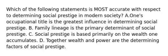 Which of the following statements is MOST accurate with respect to determining social prestige in modern society? A.One's occupational title is the greatest influence in determining social prestige. B. Family lineage is the primary determinant of social prestige. C. Social prestige is based primarily on the wealth one accumulates. D. Together wealth and power are the determining factors of social prestige.