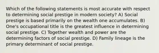 Which of the following statements is most accurate with respect to determining social prestige in modern society? A) Social prestige is based primarily on the wealth one accumulates. B) One's occupational title is the greatest influence in determining social prestige. C) Together wealth and power are the determining factors of social prestige. D) Family lineage is the primary determinant of social prestige.