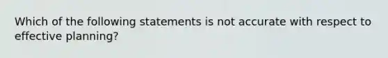 Which of the following statements is not accurate with respect to effective planning?