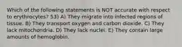 Which of the following statements is NOT accurate with respect to erythrocytes? 53) A) They migrate into infected regions of tissue. B) They transport oxygen and carbon dioxide. C) They lack mitochondria. D) They lack nuclei. E) They contain large amounts of hemoglobin.