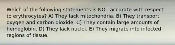 Which of the following statements is NOT accurate with respect to erythrocytes? A) They lack mitochondria. B) They transport oxygen and carbon dioxide. C) They contain large amounts of hemoglobin. D) They lack nuclei. E) They migrate into infected regions of tissue.