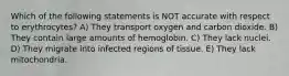 Which of the following statements is NOT accurate with respect to erythrocytes? A) They transport oxygen and carbon dioxide. B) They contain large amounts of hemoglobin. C) They lack nuclei. D) They migrate into infected regions of tissue. E) They lack mitochondria.