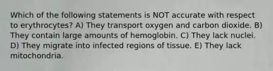 Which of the following statements is NOT accurate with respect to erythrocytes? A) They transport oxygen and carbon dioxide. B) They contain large amounts of hemoglobin. C) They lack nuclei. D) They migrate into infected regions of tissue. E) They lack mitochondria.