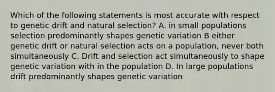 Which of the following statements is most accurate with respect to genetic drift and natural selection? A. in small populations selection predominantly shapes genetic variation B either genetic drift or natural selection acts on a population, never both simultaneously C. Drift and selection act simultaneously to shape genetic variation with in the population D. In large populations drift predominantly shapes genetic variation