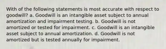 With of the following statements is most accurate with respect to goodwill? a. Goodwill is an intangible asset subject to annual amortization and impairment testing. b. Goodwill is not amortized or tested for impairment. c. Goodwill is an intangible asset subject to annual amortization. d. Goodwill is not amortized but is tested annually for impairment.