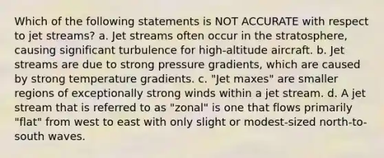 Which of the following statements is NOT ACCURATE with respect to jet streams? a. Jet streams often occur in the stratosphere, causing significant turbulence for high-altitude aircraft. b. Jet streams are due to strong pressure gradients, which are caused by strong temperature gradients. c. "Jet maxes" are smaller regions of exceptionally strong winds within a jet stream. d. A jet stream that is referred to as "zonal" is one that flows primarily "flat" from west to east with only slight or modest-sized north-to-south waves.