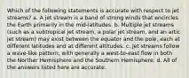 Which of the following statements is accurate with respect to jet streams? a. A jet stream is a band of strong winds that encircles the Earth primarily in the mid-latitudes. b. Multiple jet streams (such as a subtropical jet stream, a polar jet stream, and an artic jet stream) may exist between the equator and the pole, each at different latitudes and at different altitudes. c. Jet streams follow a wave-like pattern, with generally a west-to-east flow in both the Norther Hemisphere and the Southern Hemisphere. d. All of the answers listed here are accurate.