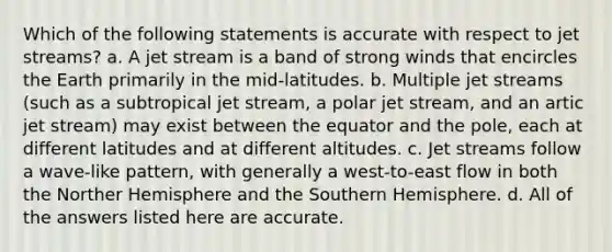 Which of the following statements is accurate with respect to jet streams? a. A jet stream is a band of strong winds that encircles the Earth primarily in the mid-latitudes. b. Multiple jet streams (such as a subtropical jet stream, a polar jet stream, and an artic jet stream) may exist between the equator and the pole, each at different latitudes and at different altitudes. c. Jet streams follow a wave-like pattern, with generally a west-to-east flow in both the Norther Hemisphere and the Southern Hemisphere. d. All of the answers listed here are accurate.