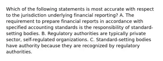 Which of the following statements is most accurate with respect to the jurisdiction underlying financial reporting? A. The requirement to prepare financial reports in accordance with specified accounting standards is the responsibility of standard-setting bodies. B. Regulatory authorities are typically private sector, self-regulated organizations. C. Standard-setting bodies have authority because they are recognized by regulatory authorities.