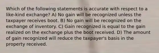 Which of the following statements is accurate with respect to a like-kind exchange? A) No gain will be recognized unless the taxpayer receives boot. B) No gain will be recognized on the exchange of inventory. C) Gain recognized is equal to the gain realized on the exchange plus the boot received. D) The amount of gain recognized will reduce the taxpayer's basis in the property received.