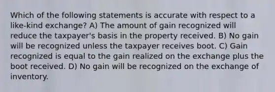 Which of the following statements is accurate with respect to a like-kind exchange? A) The amount of gain recognized will reduce the taxpayer's basis in the property received. B) No gain will be recognized unless the taxpayer receives boot. C) Gain recognized is equal to the gain realized on the exchange plus the boot received. D) No gain will be recognized on the exchange of inventory.