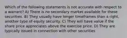 Which of the following statements is not accurate with respect to a warrant? A) There is no secondary market available for these securities. B) They usually have longer timeframes than a right, another type of equity security. C) They will have value if the share price appreciates above the exercise price. D) They are typically issued in connection with other securities