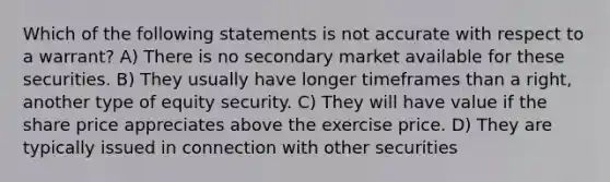 Which of the following statements is not accurate with respect to a warrant? A) There is no secondary market available for these securities. B) They usually have longer timeframes than a right, another type of equity security. C) They will have value if the share price appreciates above the exercise price. D) They are typically issued in connection with other securities