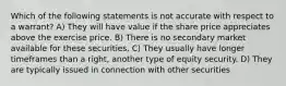 Which of the following statements is not accurate with respect to a warrant? A) They will have value if the share price appreciates above the exercise price. B) There is no secondary market available for these securities. C) They usually have longer timeframes than a right, another type of equity security. D) They are typically issued in connection with other securities