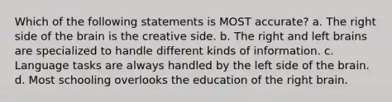 Which of the following statements is MOST accurate? a. The right side of the brain is the creative side. b. The right and left brains are specialized to handle different kinds of information. c. Language tasks are always handled by the left side of the brain. d. Most schooling overlooks the education of the right brain.