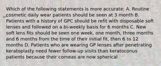 Which of the following statements is more accurate: A. Routine cosmetic daily wear patients should be seen at 3 month B. Patients with a history of GPC should be refit with disposable soft lenses and followed on a bi-weekly basis for 6 months C. New soft lens fits should be seen one week, one month, three months and 6 months from the time of their initial fit, then 6 to 12 months D. Patients who are wearing GP lenses after penetrating keratoplasty need fewer follow-up visits than keratoconus patients because their corneas are now spherical