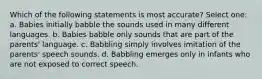 Which of the following statements is most accurate? Select one: a. Babies initially babble the sounds used in many different languages. b. Babies babble only sounds that are part of the parents' language. c. Babbling simply involves imitation of the parents' speech sounds. d. Babbling emerges only in infants who are not exposed to correct speech.