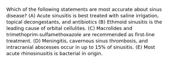 Which of the following statements are most accurate about sinus disease? (A) Acute sinusitis is best treated with saline irrigation, topical decongestants, and antibiotics (B) Ethmoid sinusitis is the leading cause of orbital cellulites. (C) Macrolides and trimethoprim-sulfamethoxazole are recommended as first-line treatment. (D) Meningitis, cavernous sinus thrombosis, and intracranial abscesses occur in up to 15% of sinusitis. (E) Most acute rhinosinusitis is bacterial in origin.