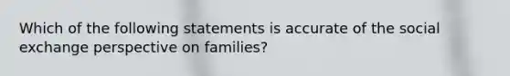 Which of the following statements is accurate of the social exchange perspective on families?