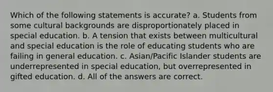 Which of the following statements is accurate? a. Students from some cultural backgrounds are disproportionately placed in special education. b. A tension that exists between multicultural and special education is the role of educating students who are failing in general education. c. Asian/Pacific Islander students are underrepresented in special education, but overrepresented in gifted education. d. All of the answers are correct.