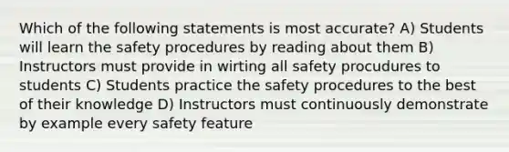 Which of the following statements is most accurate? A) Students will learn the safety procedures by reading about them B) Instructors must provide in wirting all safety procudures to students C) Students practice the safety procedures to the best of their knowledge D) Instructors must continuously demonstrate by example every safety feature