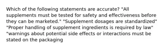 Which of the following statements are accurate? "All supplements must be tested for safety and effectiveness before they can be marketed." "Supplement dosages are standardized" "Proper handling of supplement ingredients is required by law" "warnings about potential side effects or interactions must be stated on the packaging