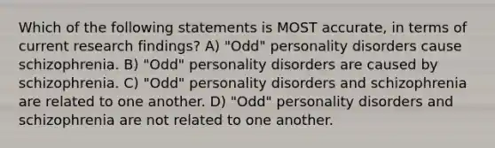 Which of the following statements is MOST accurate, in terms of current research findings? A) "Odd" personality disorders cause schizophrenia. B) "Odd" personality disorders are caused by schizophrenia. C) "Odd" personality disorders and schizophrenia are related to one another. D) "Odd" personality disorders and schizophrenia are not related to one another.