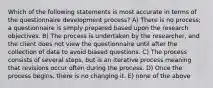 Which of the following statements is most accurate in terms of the questionnaire development process? A) There is no process; a questionnaire is simply prepared based upon the research objectives. B) The process is undertaken by the researcher, and the client does not view the questionnaire until after the collection of data to avoid biased questions. C) The process consists of several steps, but is an iterative process meaning that revisions occur often during the process. D) Once the process begins, there is no changing it. E) none of the above