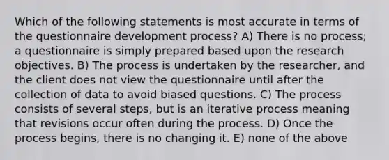 Which of the following statements is most accurate in terms of the questionnaire development process? A) There is no process; a questionnaire is simply prepared based upon the research objectives. B) The process is undertaken by the researcher, and the client does not view the questionnaire until after the collection of data to avoid biased questions. C) The process consists of several steps, but is an iterative process meaning that revisions occur often during the process. D) Once the process begins, there is no changing it. E) none of the above