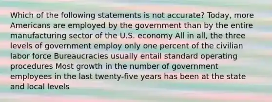 Which of the following statements is not accurate? Today, more Americans are employed by the government than by the entire manufacturing sector of the U.S. economy All in all, the three levels of government employ only one percent of the civilian labor force Bureaucracies usually entail standard operating procedures Most growth in the number of government employees in the last twenty-five years has been at the state and local levels