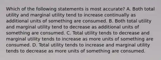 Which of the following statements is most accurate? A. Both total utility and marginal utility tend to increase continually as additional units of something are consumed. B. Both total utility and marginal utility tend to decrease as additional units of something are consumed. C. Total utility tends to decrease and marginal utility tends to increase as more units of something are consumed. D. Total utility tends to increase and marginal utility tends to decrease as more units of something are consumed.