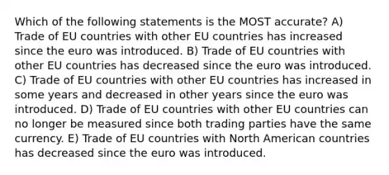 Which of the following statements is the MOST accurate? A) Trade of EU countries with other EU countries has increased since the euro was introduced. B) Trade of EU countries with other EU countries has decreased since the euro was introduced. C) Trade of EU countries with other EU countries has increased in some years and decreased in other years since the euro was introduced. D) Trade of EU countries with other EU countries can no longer be measured since both trading parties have the same currency. E) Trade of EU countries with North American countries has decreased since the euro was introduced.