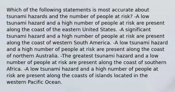 Which of the following statements is most accurate about tsunami hazards and the number of people at risk? -A low tsunami hazard and a high number of people at risk are present along the coast of the eastern United States. -A significant tsunami hazard and a high number of people at risk are present along the coast of western South America. -A low tsunami hazard and a high number of people at risk are present along the coast of northern Australia. -The greatest tsunami hazard and a low number of people at risk are present along the coast of southern Africa. -A low tsunami hazard and a high number of people at risk are present along the coasts of islands located in the western Pacific Ocean.